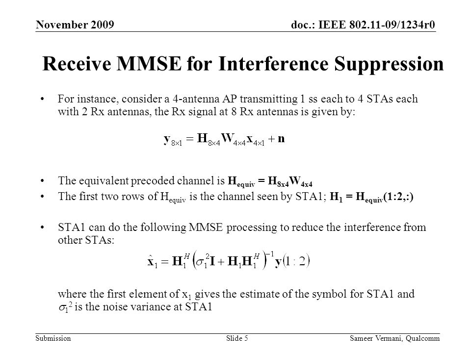 doc.: IEEE /1234r0 Submission November 2009 Sameer Vermani, QualcommSlide 5 Receive MMSE for Interference Suppression For instance, consider a 4-antenna AP transmitting 1 ss each to 4 STAs each with 2 Rx antennas, the Rx signal at 8 Rx antennas is given by: The equivalent precoded channel is H equiv = H 8x4 W 4x4 The first two rows of H equiv is the channel seen by STA1; H 1 = H equiv (1:2,:) STA1 can do the following MMSE processing to reduce the interference from other STAs: where the first element of x 1 gives the estimate of the symbol for STA1 and  1 2 is the noise variance at STA1