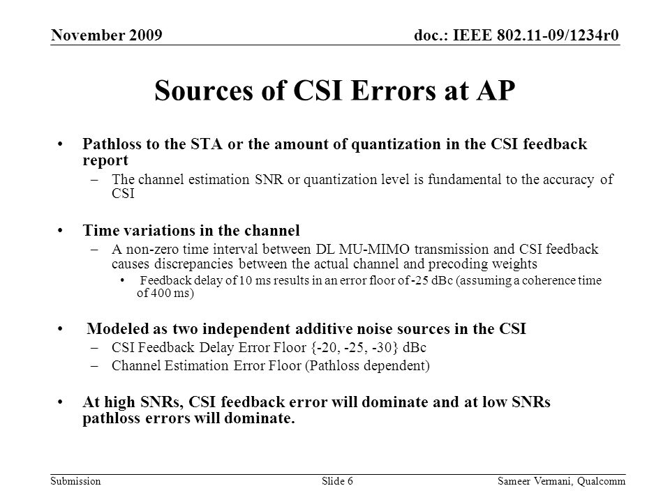 doc.: IEEE /1234r0 Submission November 2009 Sameer Vermani, QualcommSlide 6 Sources of CSI Errors at AP Pathloss to the STA or the amount of quantization in the CSI feedback report –The channel estimation SNR or quantization level is fundamental to the accuracy of CSI Time variations in the channel –A non-zero time interval between DL MU-MIMO transmission and CSI feedback causes discrepancies between the actual channel and precoding weights Feedback delay of 10 ms results in an error floor of -25 dBc (assuming a coherence time of 400 ms) Modeled as two independent additive noise sources in the CSI –CSI Feedback Delay Error Floor {-20, -25, -30} dBc –Channel Estimation Error Floor (Pathloss dependent) At high SNRs, CSI feedback error will dominate and at low SNRs pathloss errors will dominate.