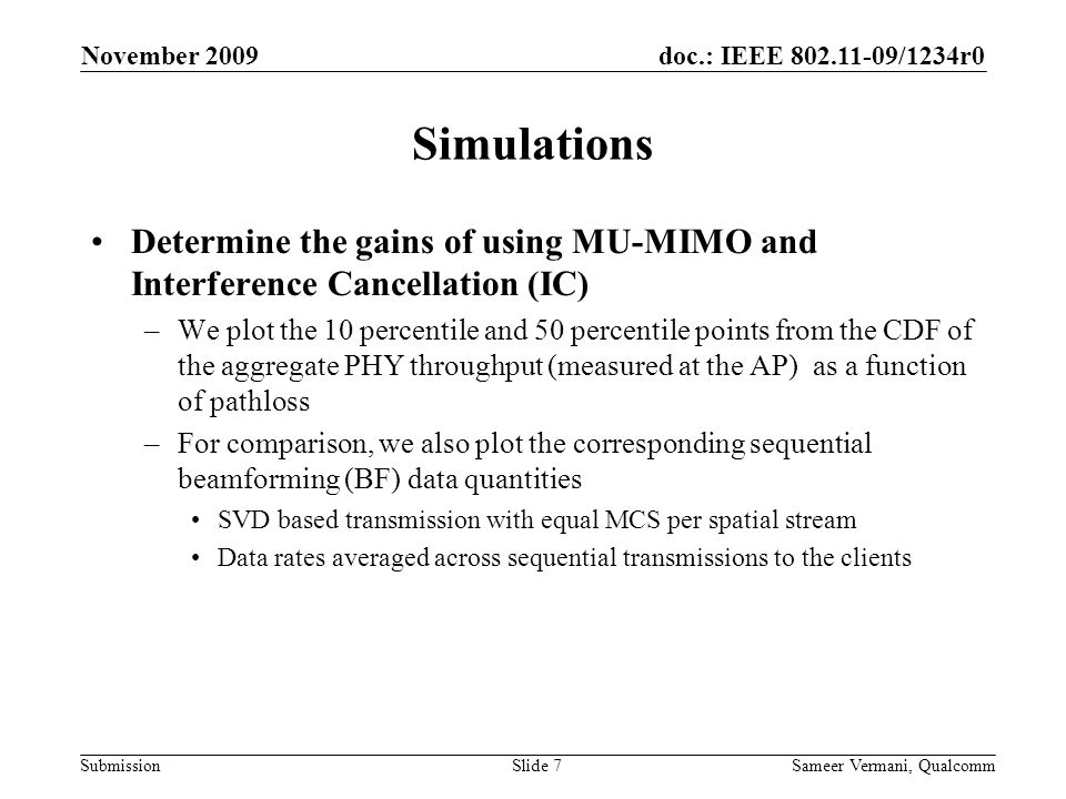 doc.: IEEE /1234r0 Submission November 2009 Sameer Vermani, QualcommSlide 7 Simulations Determine the gains of using MU-MIMO and Interference Cancellation (IC) –We plot the 10 percentile and 50 percentile points from the CDF of the aggregate PHY throughput (measured at the AP) as a function of pathloss –For comparison, we also plot the corresponding sequential beamforming (BF) data quantities SVD based transmission with equal MCS per spatial stream Data rates averaged across sequential transmissions to the clients