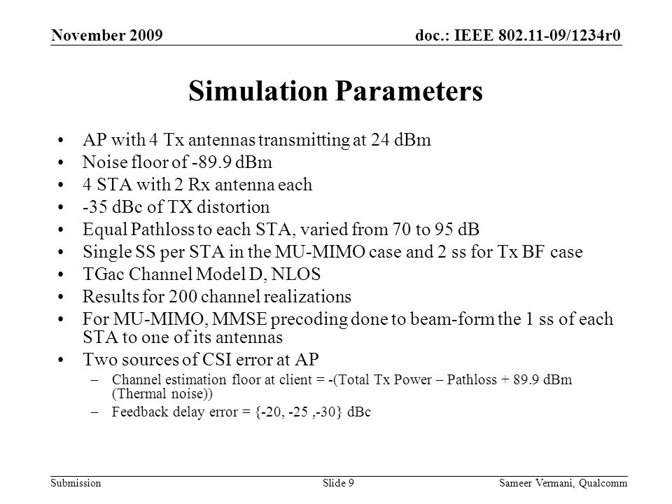doc.: IEEE /1234r0 Submission November 2009 Sameer Vermani, QualcommSlide 9 Simulation Parameters AP with 4 Tx antennas transmitting at 24 dBm Noise floor of dBm 4 STA with 2 Rx antenna each -35 dBc of TX distortion Equal Pathloss to each STA, varied from 70 to 95 dB Single SS per STA in the MU-MIMO case and 2 ss for Tx BF case TGac Channel Model D, NLOS Results for 200 channel realizations For MU-MIMO, MMSE precoding done to beam-form the 1 ss of each STA to one of its antennas Two sources of CSI error at AP –Channel estimation floor at client = -(Total Tx Power – Pathloss dBm (Thermal noise)) –Feedback delay error = {-20, -25,-30} dBc