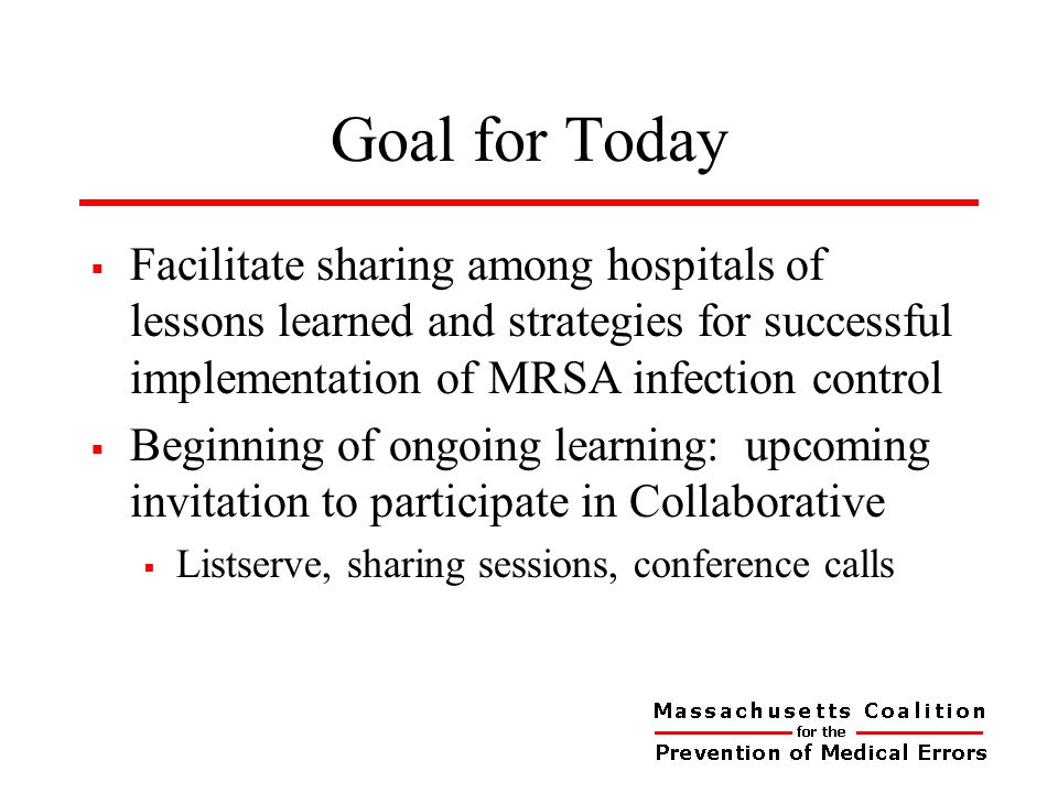 Goal for Today  Facilitate sharing among hospitals of lessons learned and strategies for successful implementation of MRSA infection control  Beginning of ongoing learning: upcoming invitation to participate in Collaborative  Listserve, sharing sessions, conference calls