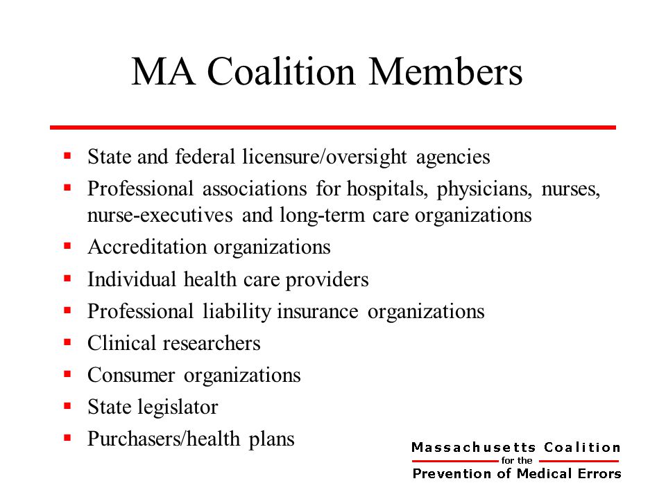 MA Coalition Members  State and federal licensure/oversight agencies  Professional associations for hospitals, physicians, nurses, nurse-executives and long-term care organizations  Accreditation organizations  Individual health care providers  Professional liability insurance organizations  Clinical researchers  Consumer organizations  State legislator  Purchasers/health plans