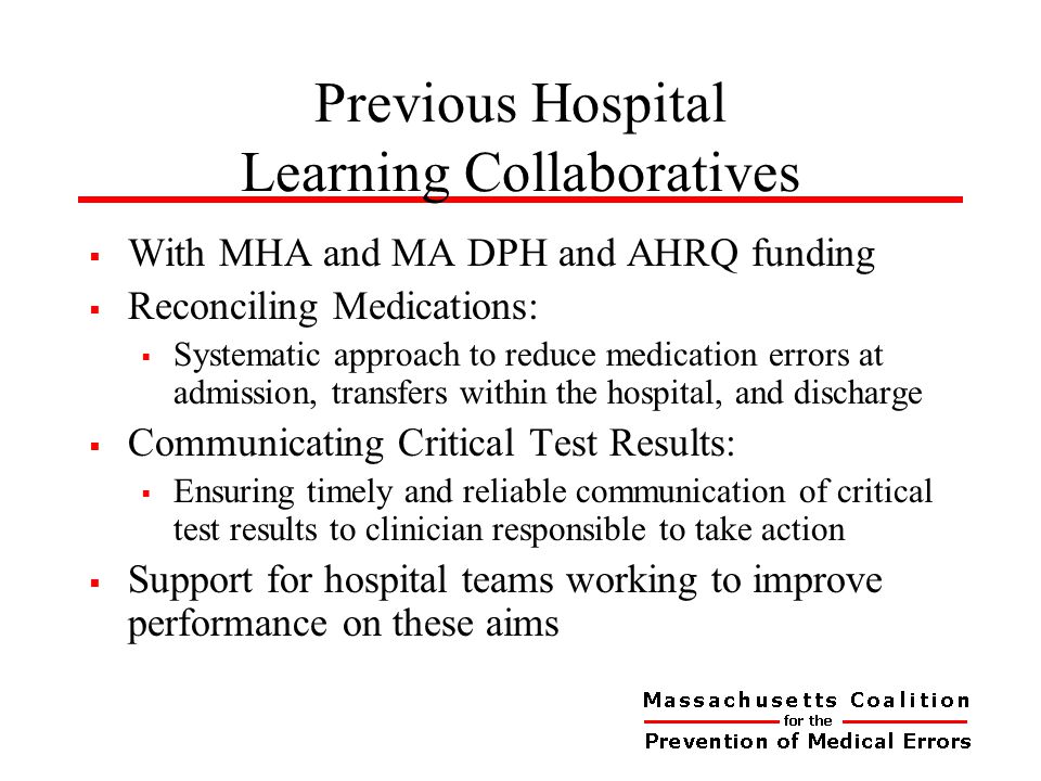 Previous Hospital Learning Collaboratives  With MHA and MA DPH and AHRQ funding  Reconciling Medications:  Systematic approach to reduce medication errors at admission, transfers within the hospital, and discharge  Communicating Critical Test Results:  Ensuring timely and reliable communication of critical test results to clinician responsible to take action  Support for hospital teams working to improve performance on these aims