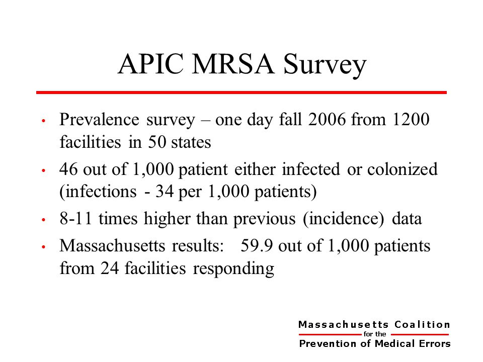 APIC MRSA Survey Prevalence survey – one day fall 2006 from 1200 facilities in 50 states 46 out of 1,000 patient either infected or colonized (infections - 34 per 1,000 patients) 8-11 times higher than previous (incidence) data Massachusetts results: 59.9 out of 1,000 patients from 24 facilities responding