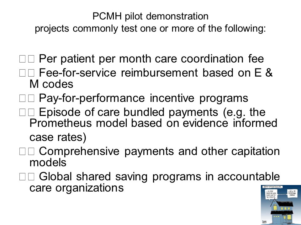 PCMH pilot demonstration projects commonly test one or more of the following: Per patient per month care coordination fee Fee-for-service reimbursement based on E & M codes Pay-for-performance incentive programs Episode of care bundled payments (e.g.