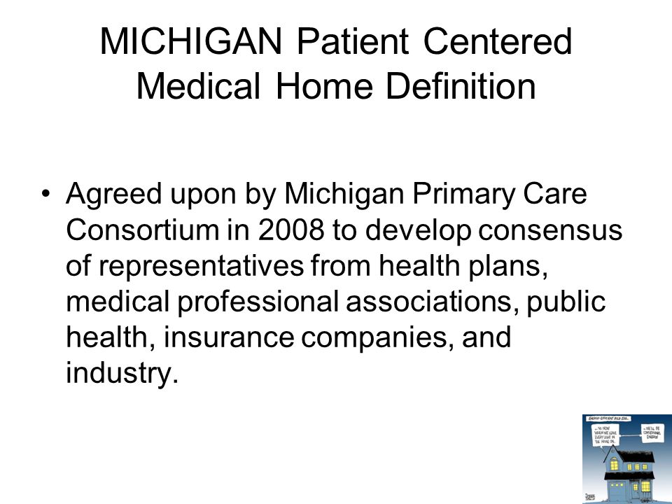 MICHIGAN Patient Centered Medical Home Definition Agreed upon by Michigan Primary Care Consortium in 2008 to develop consensus of representatives from health plans, medical professional associations, public health, insurance companies, and industry.