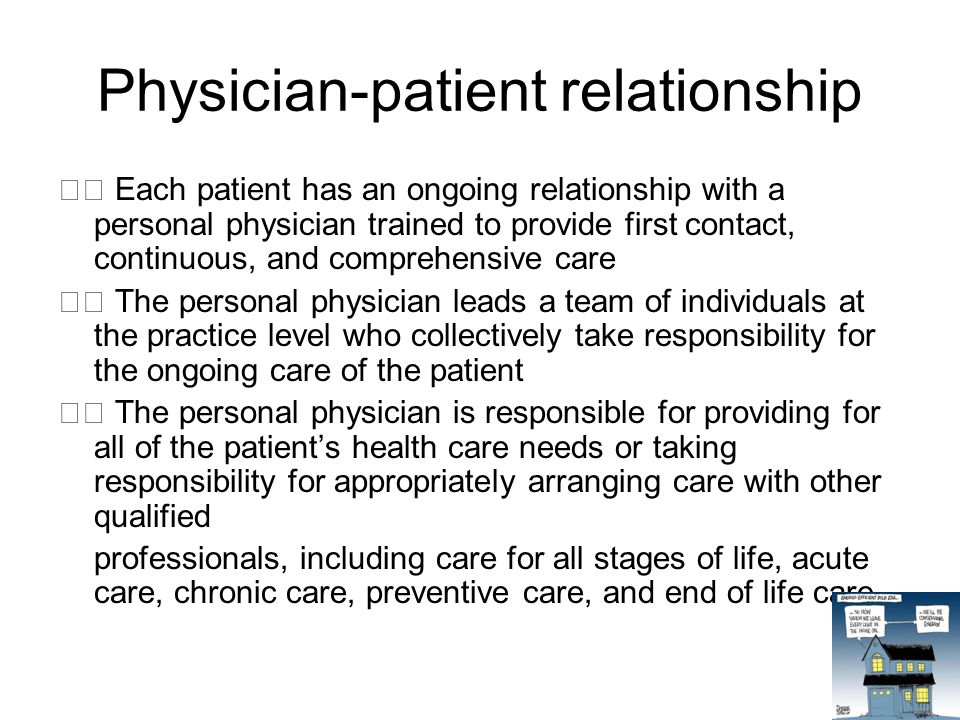 Physician-patient relationship Each patient has an ongoing relationship with a personal physician trained to provide first contact, continuous, and comprehensive care The personal physician leads a team of individuals at the practice level who collectively take responsibility for the ongoing care of the patient The personal physician is responsible for providing for all of the patient’s health care needs or taking responsibility for appropriately arranging care with other qualified professionals, including care for all stages of life, acute care, chronic care, preventive care, and end of life care