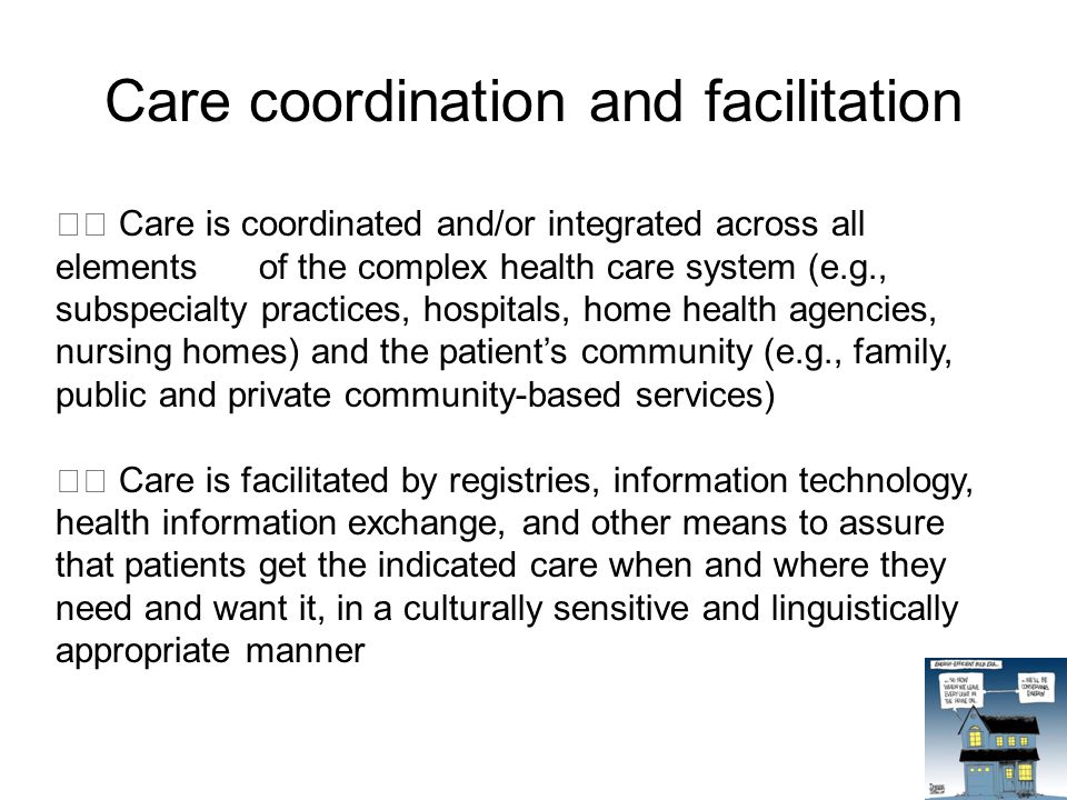 Care coordination and facilitation Care is coordinated and/or integrated across all elements of the complex health care system (e.g., subspecialty practices, hospitals, home health agencies, nursing homes) and the patient’s community (e.g., family, public and private community-based services) Care is facilitated by registries, information technology, health information exchange, and other means to assure that patients get the indicated care when and where they need and want it, in a culturally sensitive and linguistically appropriate manner