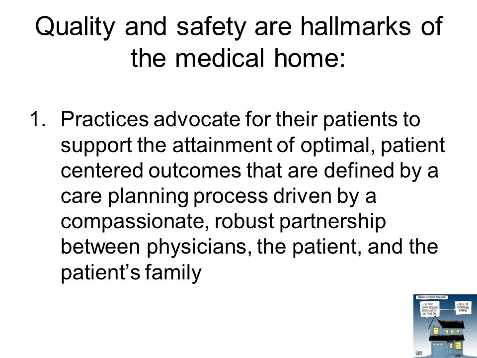 Quality and safety are hallmarks of the medical home: 1.Practices advocate for their patients to support the attainment of optimal, patient centered outcomes that are defined by a care planning process driven by a compassionate, robust partnership between physicians, the patient, and the patient’s family