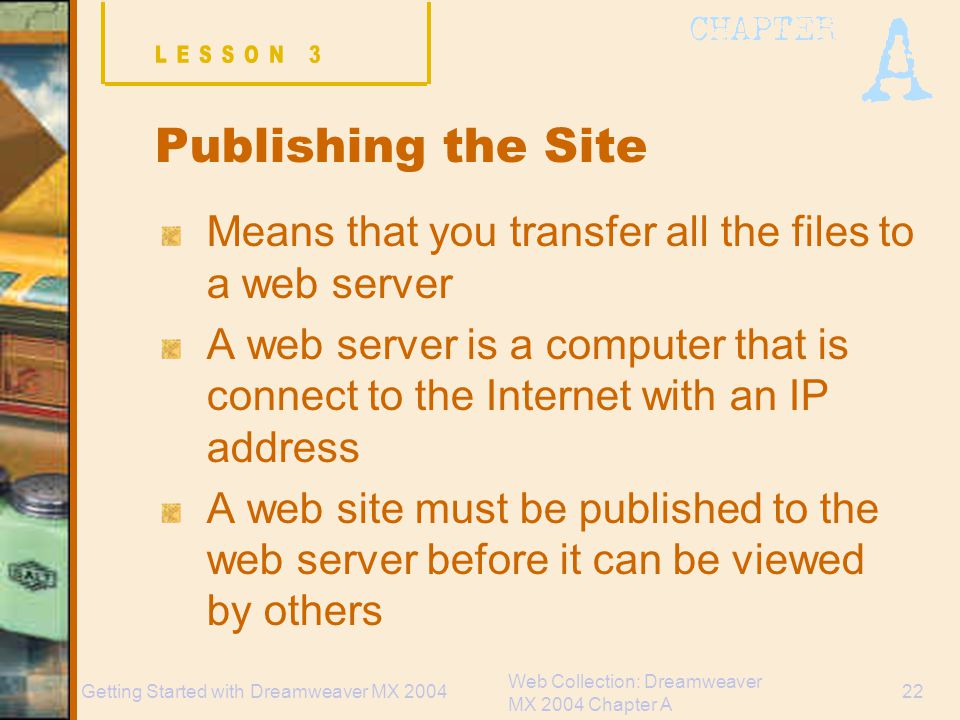 Web Collection: Dreamweaver MX 2004 Chapter A 22Getting Started with Dreamweaver MX 2004 Publishing the Site Means that you transfer all the files to a web server A web server is a computer that is connect to the Internet with an IP address A web site must be published to the web server before it can be viewed by others
