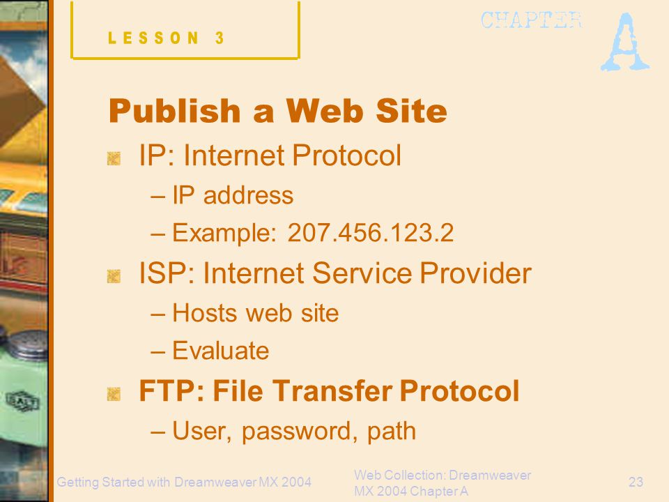 Web Collection: Dreamweaver MX 2004 Chapter A 23Getting Started with Dreamweaver MX 2004 Publish a Web Site IP: Internet Protocol –IP address –Example: ISP: Internet Service Provider –Hosts web site –Evaluate FTP: File Transfer Protocol –User, password, path