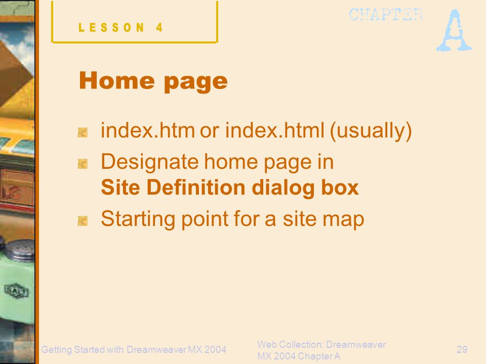 Web Collection: Dreamweaver MX 2004 Chapter A 29Getting Started with Dreamweaver MX 2004 Home page index.htm or index.html (usually) Designate home page in Site Definition dialog box Starting point for a site map
