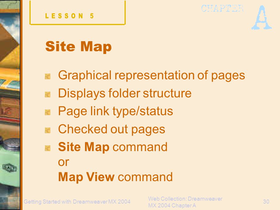 Web Collection: Dreamweaver MX 2004 Chapter A 30Getting Started with Dreamweaver MX 2004 Site Map Graphical representation of pages Displays folder structure Page link type/status Checked out pages Site Map command or Map View command