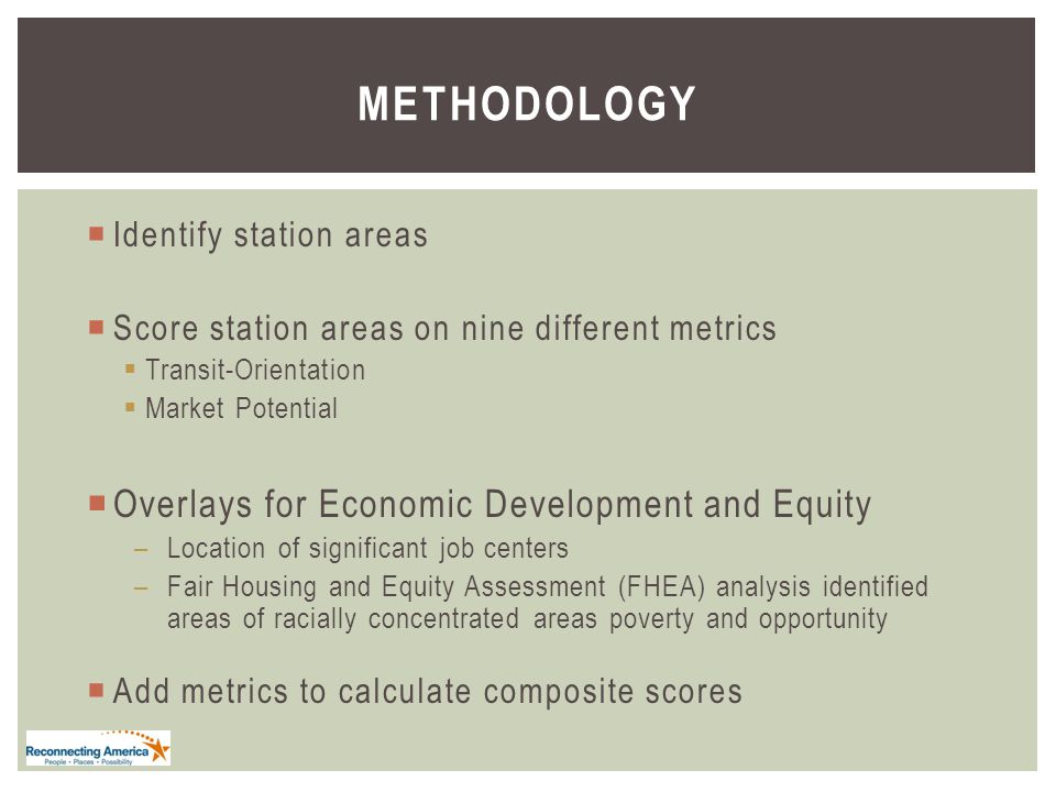 METHODOLOGY  Identify station areas  Score station areas on nine different metrics  Transit-Orientation  Market Potential  Overlays for Economic Development and Equity –Location of significant job centers –Fair Housing and Equity Assessment (FHEA) analysis identified areas of racially concentrated areas poverty and opportunity  Add metrics to calculate composite scores