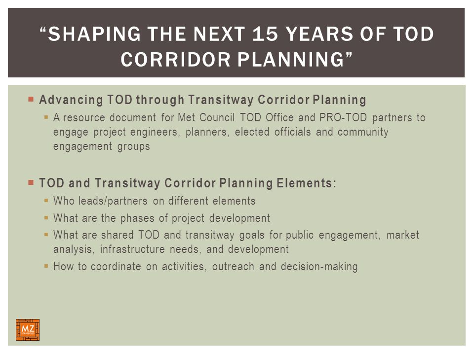  Advancing TOD through Transitway Corridor Planning  A resource document for Met Council TOD Office and PRO-TOD partners to engage project engineers, planners, elected officials and community engagement groups  TOD and Transitway Corridor Planning Elements:  Who leads/partners on different elements  What are the phases of project development  What are shared TOD and transitway goals for public engagement, market analysis, infrastructure needs, and development  How to coordinate on activities, outreach and decision-making SHAPING THE NEXT 15 YEARS OF TOD CORRIDOR PLANNING