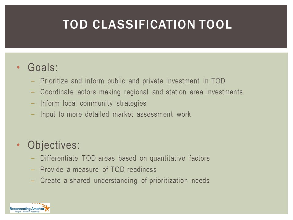 TOD CLASSIFICATION TOOL Goals: –Prioritize and inform public and private investment in TOD –Coordinate actors making regional and station area investments –Inform local community strategies –Input to more detailed market assessment work Objectives: –Differentiate TOD areas based on quantitative factors –Provide a measure of TOD readiness –Create a shared understanding of prioritization needs