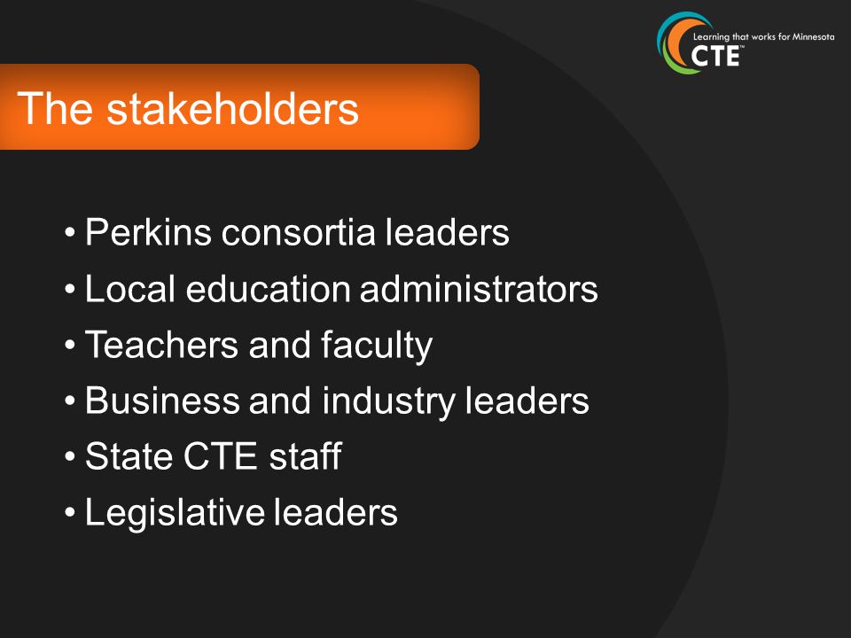 The stakeholders Perkins consortia leaders Local education administrators Teachers and faculty Business and industry leaders State CTE staff Legislative leaders