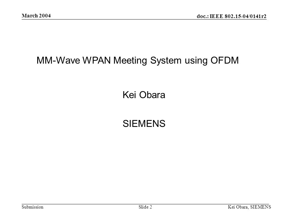 doc.: IEEE /0141r2 Submission March 2004 Kei Obara, SIEMENSSlide 1 Project: IEEE P Working Group for Wireless Personal Area Networks (WPANs) Submission Title: [MM-wave WPAN Meeting System Using OFDM] Date Submitted: [18 March, 2004] Source: [Kei Obara] Company [SIEMENS] Address [3-4, Hikarino-oka, Yokosuka, Kanagawa , Japan] Voice:[+81(46) ], FAX: [+81(46) ], [Hiroyo Ogawa] Company [Communication Research Laboratory, Incorporated Administrative Agency] Address [3-4 Hikarino-oka, Yokosuka, Kanagawa, Japan.] Voice: [ ], FAX: [ ]   Re: [] Abstract:[Overview of WPAN meeting system using OFDM.] Purpose:[MM-wave Interest group March 2004 submission.] Notice:This document has been prepared to assist the IEEE P