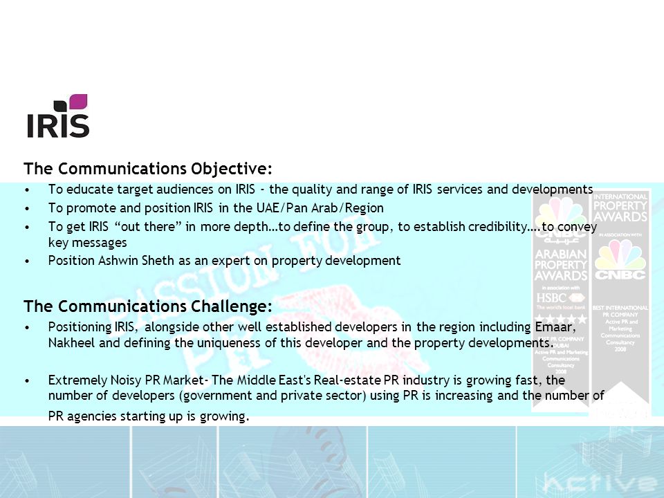The Communications Objective: To educate target audiences on IRIS - the quality and range of IRIS services and developments To promote and position IRIS in the UAE/Pan Arab/Region To get IRIS out there in more depth…to define the group, to establish credibility….to convey key messages Position Ashwin Sheth as an expert on property development The Communications Challenge: Positioning IRIS, alongside other well established developers in the region including Emaar, Nakheel and defining the uniqueness of this developer and the property developments.