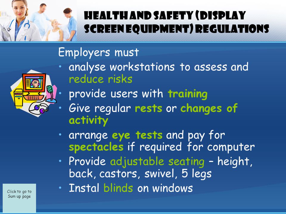 Click to go to Sum up page Health and Safety (Display Screen Equipment) Regulations Employers must analyse workstations to assess and reduce risks provide users with training Give regular rests or changes of activity arrange eye tests and pay for spectacles if required for computer Provide adjustable seating – height, back, castors, swivel, 5 legs Instal blinds on windows
