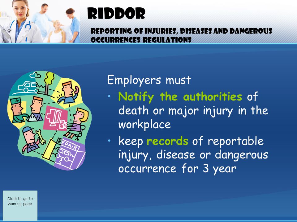 Click to go to Sum up page RIDDOR Employers must Notify the authorities of death or major injury in the workplace keep records of reportable injury, disease or dangerous occurrence for 3 year Reporting of injuries, diseases and dangerous occurrences regulations
