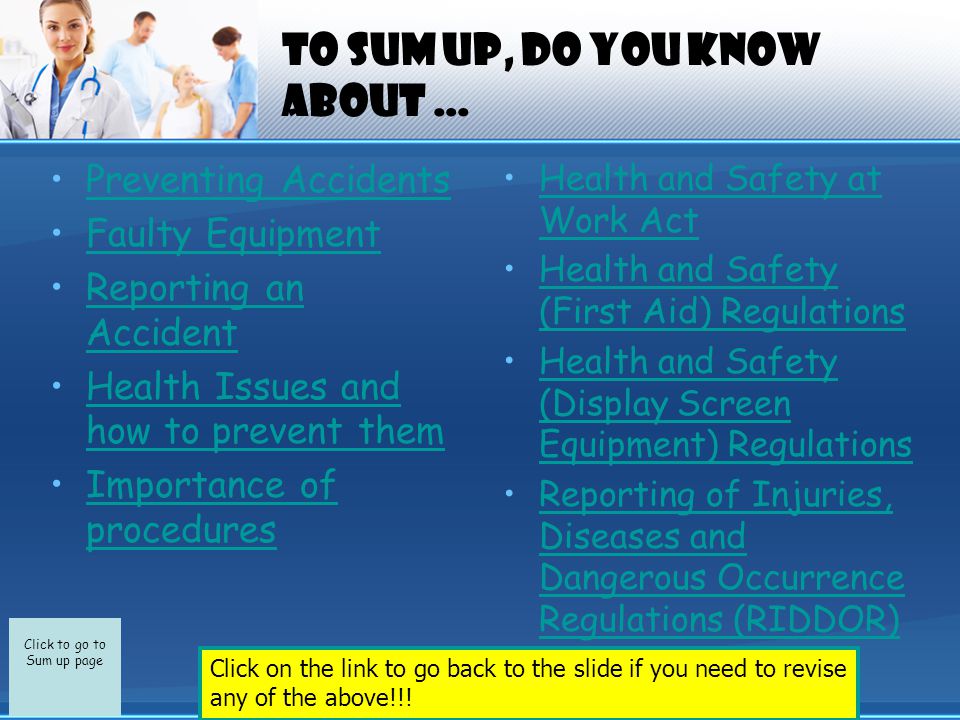 Click to go to Sum up page To sum up, do you know about … Preventing Accidents Faulty Equipment Reporting an AccidentReporting an Accident Health Issues and how to prevent themHealth Issues and how to prevent them Importance of proceduresImportance of procedures Health and Safety at Work ActHealth and Safety at Work Act Health and Safety (First Aid) RegulationsHealth and Safety (First Aid) Regulations Health and Safety (Display Screen Equipment) RegulationsHealth and Safety (Display Screen Equipment) Regulations Reporting of Injuries, Diseases and Dangerous Occurrence Regulations (RIDDOR)Reporting of Injuries, Diseases and Dangerous Occurrence Regulations (RIDDOR) Click on the link to go back to the slide if you need to revise any of the above!!!