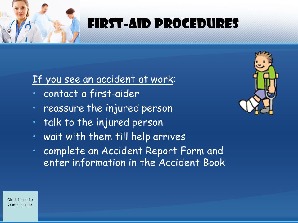 Click to go to Sum up page First-Aid Procedures If you see an accident at work: contact a first-aider reassure the injured person talk to the injured person wait with them till help arrives complete an Accident Report Form and enter information in the Accident Book