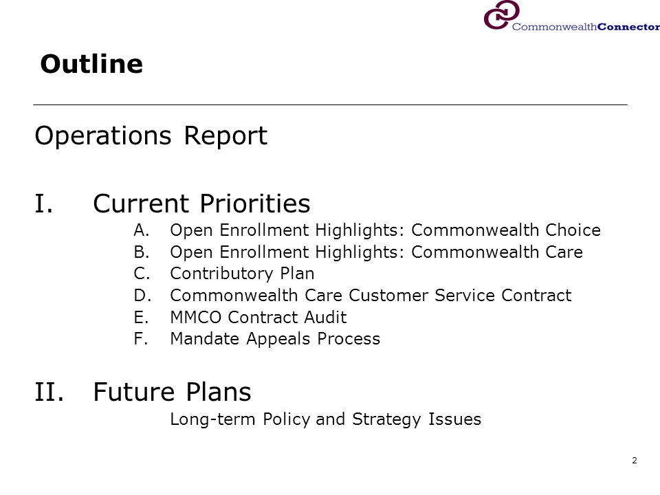 2 Outline Operations Report I.Current Priorities A.Open Enrollment Highlights: Commonwealth Choice B.Open Enrollment Highlights: Commonwealth Care C.Contributory Plan D.Commonwealth Care Customer Service Contract E.MMCO Contract Audit F.Mandate Appeals Process II.Future Plans Long-term Policy and Strategy Issues