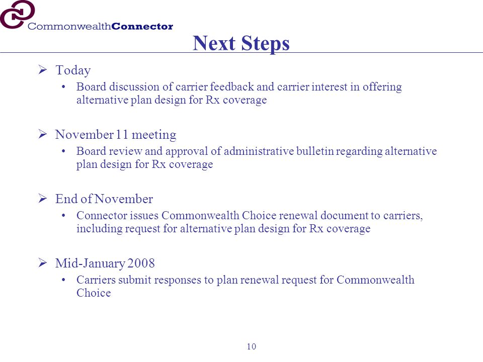 10 Next Steps  Today Board discussion of carrier feedback and carrier interest in offering alternative plan design for Rx coverage  November 11 meeting Board review and approval of administrative bulletin regarding alternative plan design for Rx coverage  End of November Connector issues Commonwealth Choice renewal document to carriers, including request for alternative plan design for Rx coverage  Mid-January 2008 Carriers submit responses to plan renewal request for Commonwealth Choice