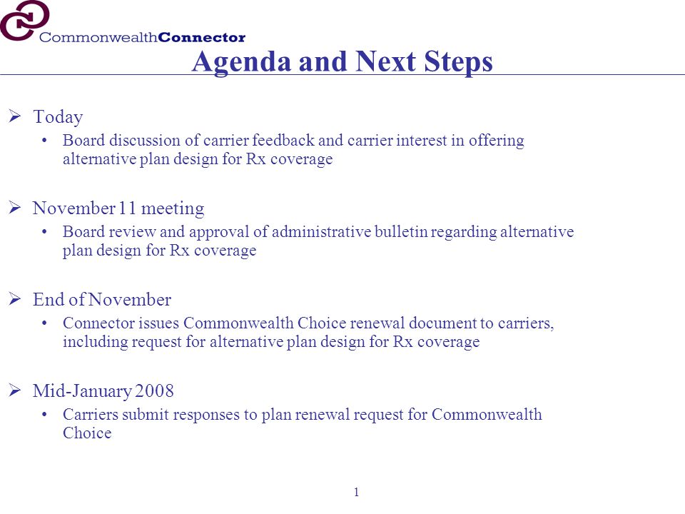 1 Agenda and Next Steps  Today Board discussion of carrier feedback and carrier interest in offering alternative plan design for Rx coverage  November 11 meeting Board review and approval of administrative bulletin regarding alternative plan design for Rx coverage  End of November Connector issues Commonwealth Choice renewal document to carriers, including request for alternative plan design for Rx coverage  Mid-January 2008 Carriers submit responses to plan renewal request for Commonwealth Choice
