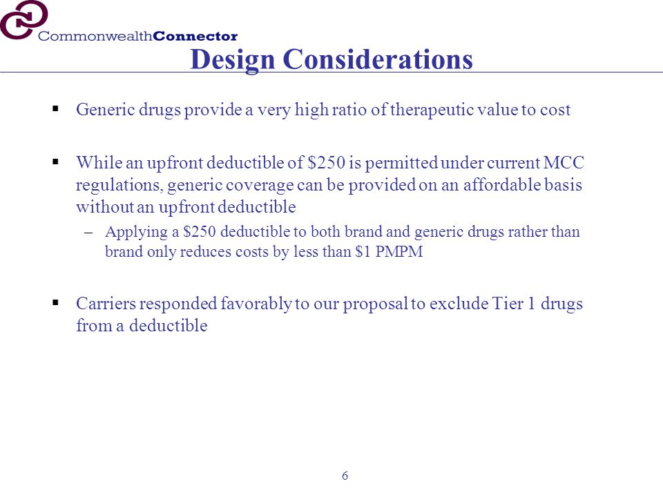 6 Design Considerations  Generic drugs provide a very high ratio of therapeutic value to cost  While an upfront deductible of $250 is permitted under current MCC regulations, generic coverage can be provided on an affordable basis without an upfront deductible –Applying a $250 deductible to both brand and generic drugs rather than brand only reduces costs by less than $1 PMPM  Carriers responded favorably to our proposal to exclude Tier 1 drugs from a deductible