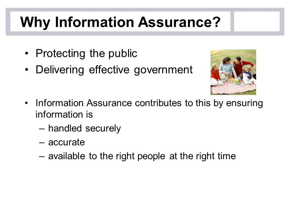 Protecting the public Delivering effective government Information Assurance contributes to this by ensuring information is –handled securely –accurate –available to the right people at the right time Why Information Assurance