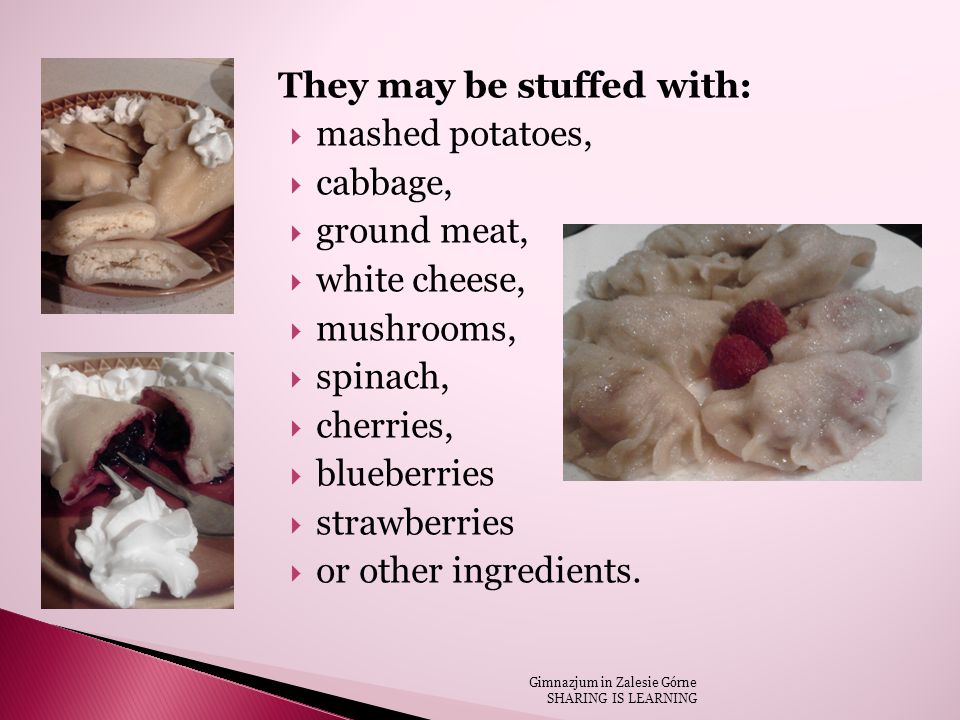 They may be stuffed with:  mashed potatoes,  cabbage,  ground meat,  white cheese,  mushrooms,  spinach,  cherries,  blueberries  strawberries  or other ingredients.