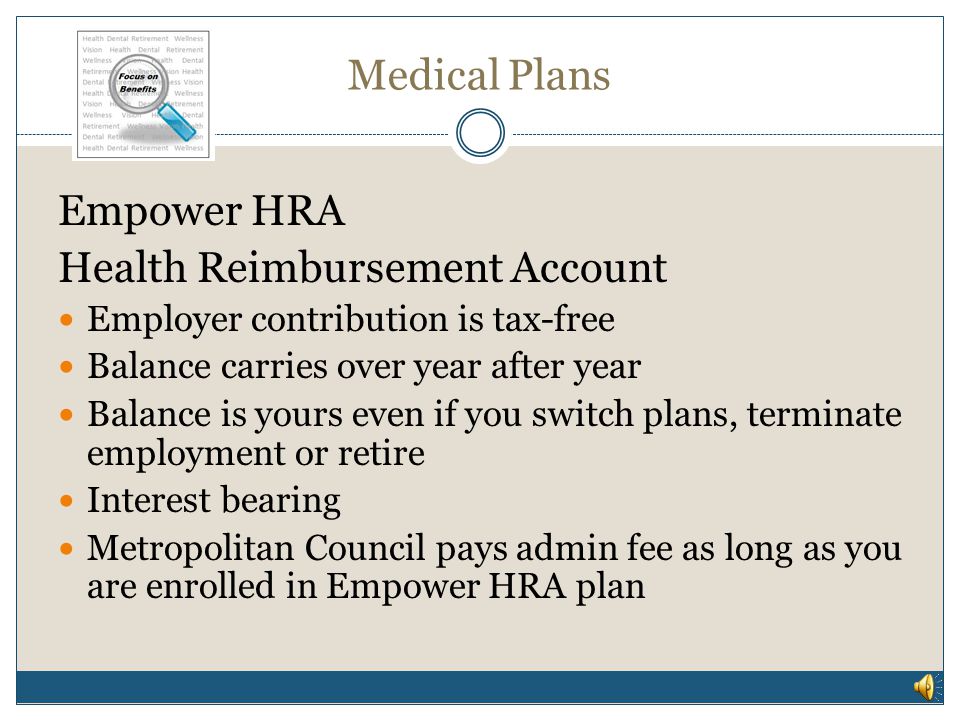 Medical Plans Empower HRA High Deductible Health Plan combined with a Health Reimbursement Account (HRA) Employer contribution to HRA account Contribution fully funds deductible Contribution not pro-rated, regardless of entry date into plan HRA account reimburses out of pocket expenses