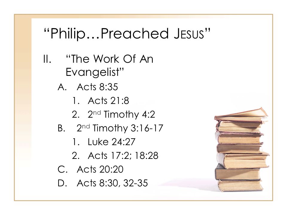 Philip…Preached J ESUS II. The Work Of An Evangelist A.Acts 8:35 1.Acts 21:8 2.2 nd Timothy 4:2 B.2 nd Timothy 3: Luke 24:27 2.Acts 17:2; 18:28 C.Acts 20:20 D.Acts 8:30, 32-35