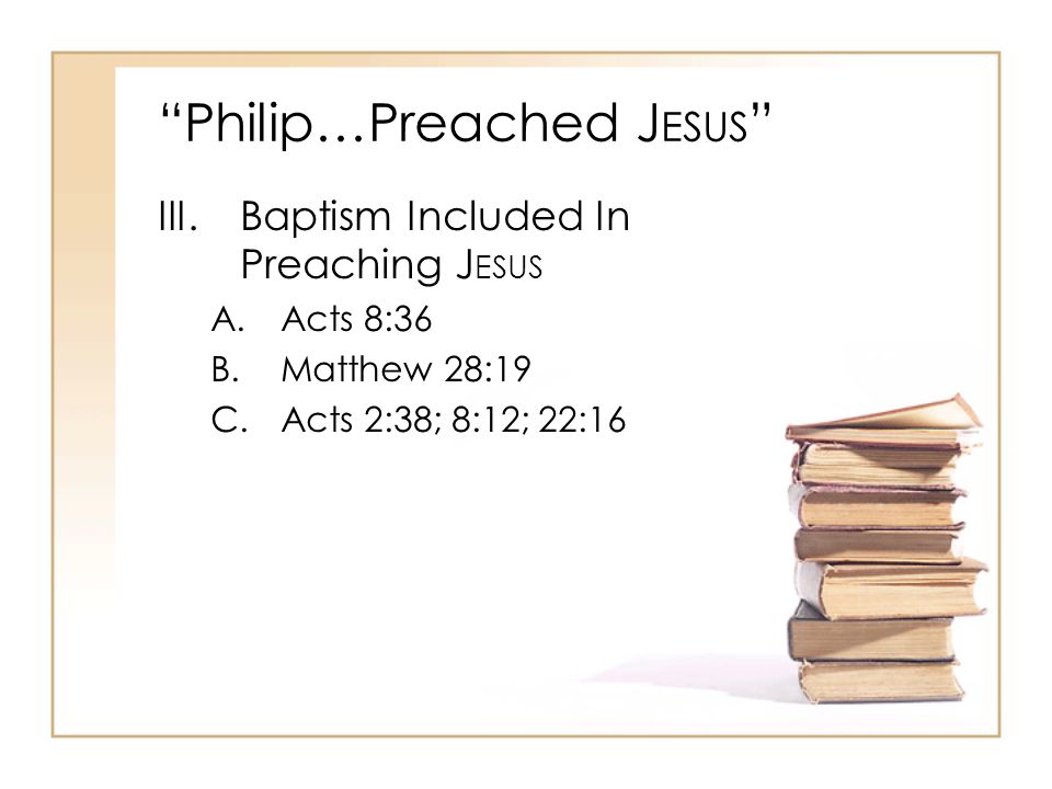 Philip…Preached J ESUS III.Baptism Included In Preaching J ESUS A.Acts 8:36 B.Matthew 28:19 C.Acts 2:38; 8:12; 22:16