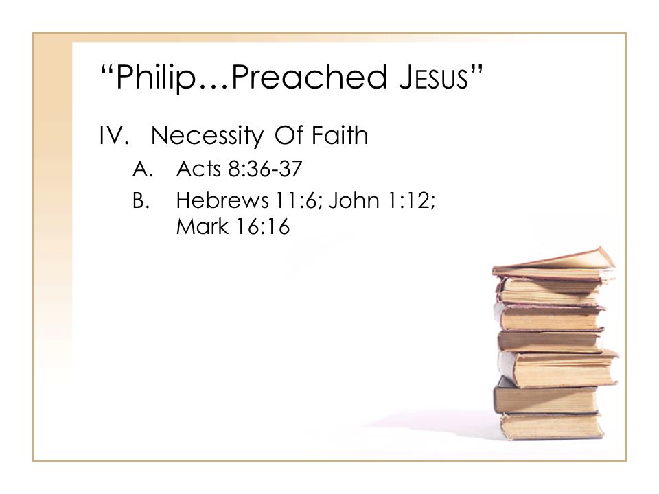 Philip…Preached J ESUS IV.Necessity Of Faith A.Acts 8:36-37 B.Hebrews 11:6; John 1:12; Mark 16:16