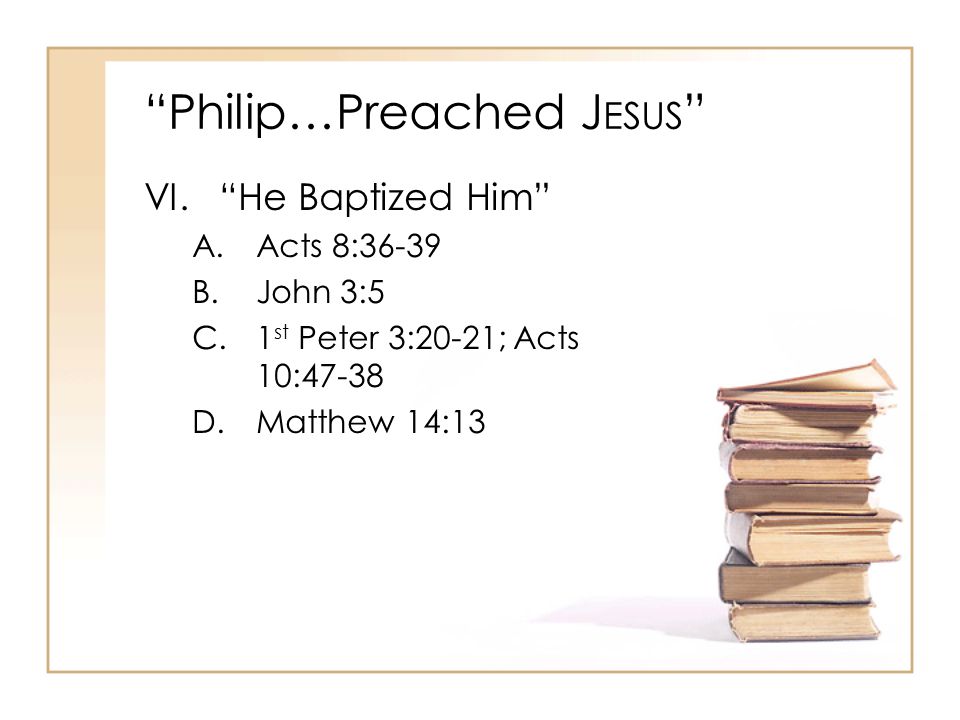 Philip…Preached J ESUS VI. He Baptized Him A.Acts 8:36-39 B.John 3:5 C.1 st Peter 3:20-21; Acts 10:47-38 D.Matthew 14:13