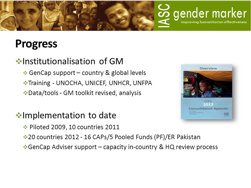 Progress  Institutionalisation of GM  GenCap support – country & global levels  Training - UNOCHA, UNICEF, UNHCR, UNFPA  Data/tools - GM toolkit revised, analysis  Implementation to date  Piloted 2009, 10 countries 2011  20 countries CAPs/5 Pooled Funds (PF)/ER Pakistan  GenCap Adviser support – capacity in-country & HQ review process