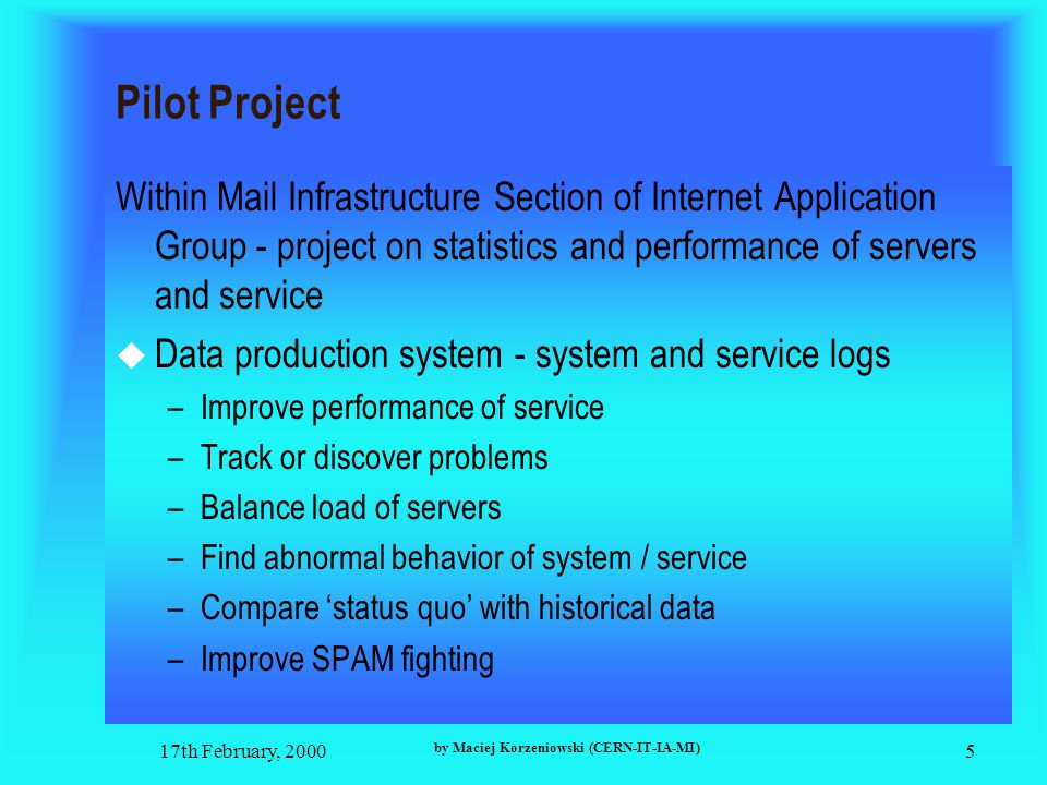 17th February, 2000 by Maciej Korzeniowski (CERN-IT-IA-MI) 5 Pilot Project Within Mail Infrastructure Section of Internet Application Group - project on statistics and performance of servers and service  Data production system - system and service logs –Improve performance of service –Track or discover problems –Balance load of servers –Find abnormal behavior of system / service –Compare ‘status quo’ with historical data –Improve SPAM fighting