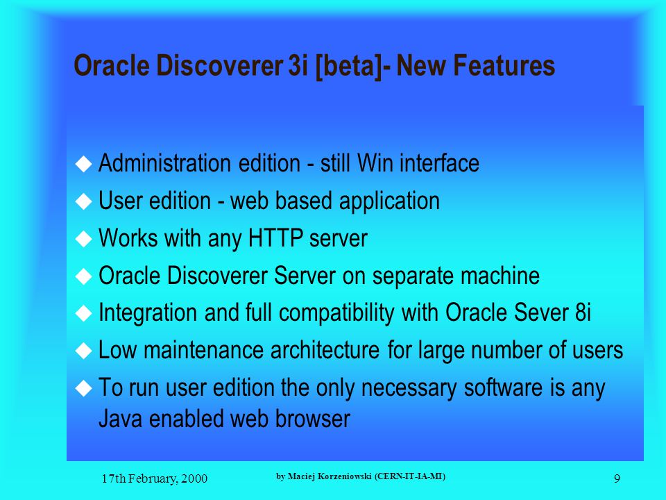 17th February, 2000 by Maciej Korzeniowski (CERN-IT-IA-MI) 9 Oracle Discoverer 3i [beta]- New Features  Administration edition - still Win interface  User edition - web based application  Works with any HTTP server  Oracle Discoverer Server on separate machine  Integration and full compatibility with Oracle Sever 8i  Low maintenance architecture for large number of users  To run user edition the only necessary software is any Java enabled web browser