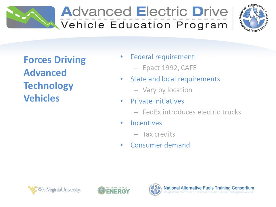 Federal requirement – Epact 1992, CAFE State and local requirements – Vary by location Private initiatives – FedEx introduces electric trucks Incentives – Tax credits Consumer demand Forces Driving Advanced Technology Vehicles