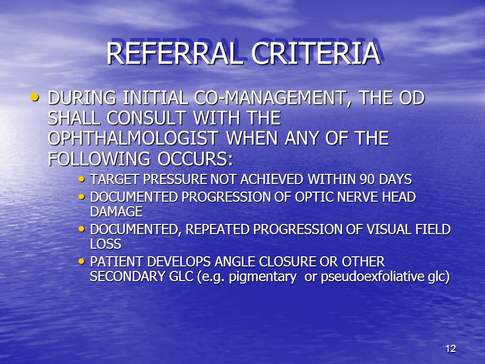 12 REFERRAL CRITERIA DURING INITIAL CO-MANAGEMENT, THE OD SHALL CONSULT WITH THE OPHTHALMOLOGIST WHEN ANY OF THE FOLLOWING OCCURS: DURING INITIAL CO-MANAGEMENT, THE OD SHALL CONSULT WITH THE OPHTHALMOLOGIST WHEN ANY OF THE FOLLOWING OCCURS: TARGET PRESSURE NOT ACHIEVED WITHIN 90 DAYS TARGET PRESSURE NOT ACHIEVED WITHIN 90 DAYS DOCUMENTED PROGRESSION OF OPTIC NERVE HEAD DAMAGE DOCUMENTED PROGRESSION OF OPTIC NERVE HEAD DAMAGE DOCUMENTED, REPEATED PROGRESSION OF VISUAL FIELD LOSS DOCUMENTED, REPEATED PROGRESSION OF VISUAL FIELD LOSS PATIENT DEVELOPS ANGLE CLOSURE OR OTHER SECONDARY GLC (e.g.
