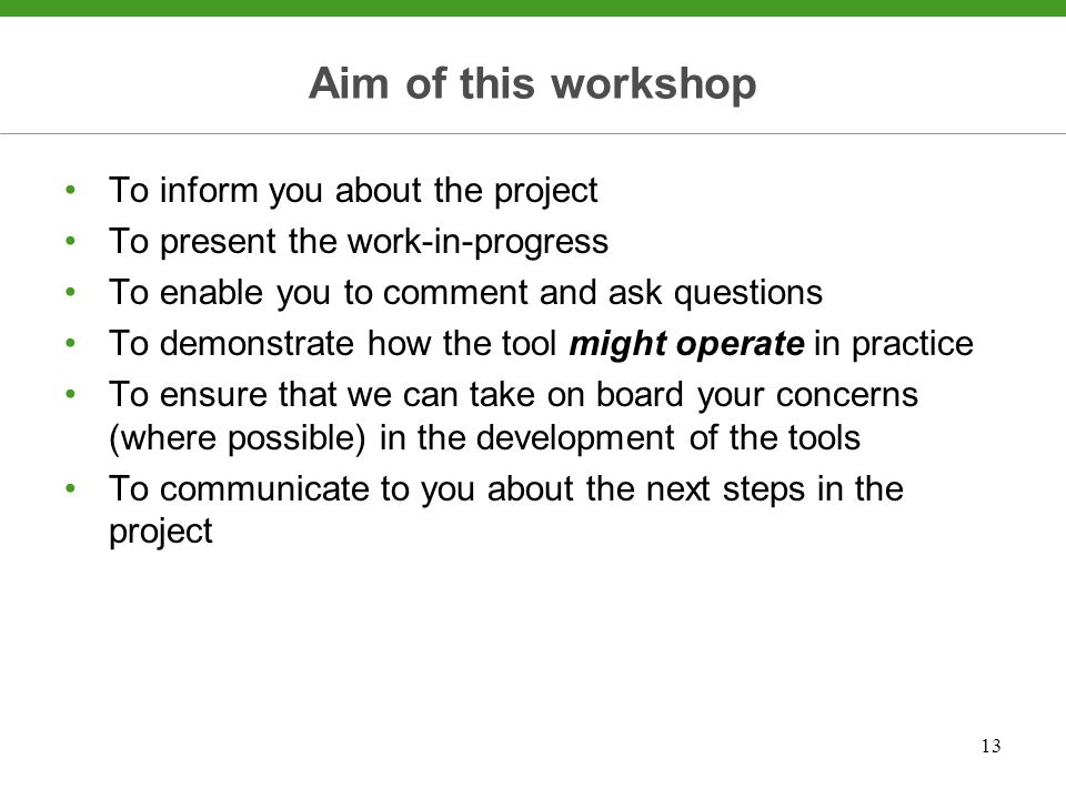 13 Aim of this workshop To inform you about the project To present the work-in-progress To enable you to comment and ask questions To demonstrate how the tool might operate in practice To ensure that we can take on board your concerns (where possible) in the development of the tools To communicate to you about the next steps in the project