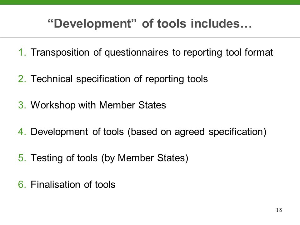 18 Development of tools includes… 1.Transposition of questionnaires to reporting tool format 2.Technical specification of reporting tools 3.Workshop with Member States 4.Development of tools (based on agreed specification) 5.Testing of tools (by Member States) 6.Finalisation of tools