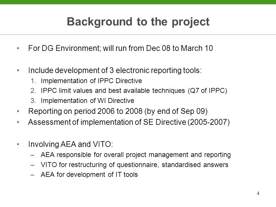 4 Background to the project For DG Environment; will run from Dec 08 to March 10 Include development of 3 electronic reporting tools: 1.Implementation of IPPC Directive 2.IPPC limit values and best available techniques (Q7 of IPPC) 3.Implementation of WI Directive Reporting on period 2006 to 2008 (by end of Sep 09) Assessment of implementation of SE Directive ( ) Involving AEA and VITO: –AEA responsible for overall project management and reporting –VITO for restructuring of questionnaire, standardised answers –AEA for development of IT tools
