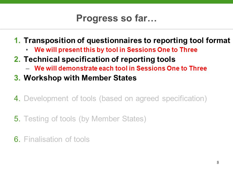 8 Progress so far… 1.Transposition of questionnaires to reporting tool format We will present this by tool in Sessions One to Three 2.Technical specification of reporting tools –We will demonstrate each tool in Sessions One to Three 3.Workshop with Member States 4.Development of tools (based on agreed specification) 5.Testing of tools (by Member States) 6.Finalisation of tools