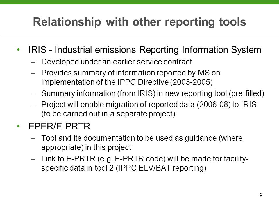 9 Relationship with other reporting tools IRIS - Industrial emissions Reporting Information System –Developed under an earlier service contract –Provides summary of information reported by MS on implementation of the IPPC Directive ( ) –Summary information (from IRIS) in new reporting tool (pre-filled) –Project will enable migration of reported data ( ) to IRIS (to be carried out in a separate project) EPER/E-PRTR –Tool and its documentation to be used as guidance (where appropriate) in this project –Link to E-PRTR (e.g.