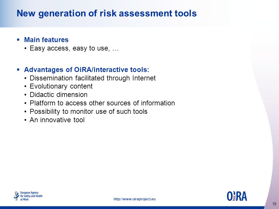 10   New generation of risk assessment tools  Main features Easy access, easy to use, …  Advantages of OiRA/interactive tools: Dissemination facilitated through Internet Evolutionary content Didactic dimension Platform to access other sources of information Possibility to monitor use of such tools An innovative tool