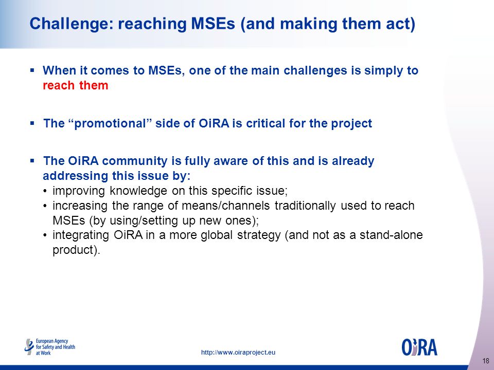 18   Challenge: reaching MSEs (and making them act)  When it comes to MSEs, one of the main challenges is simply to reach them  The promotional side of OiRA is critical for the project  The OiRA community is fully aware of this and is already addressing this issue by: improving knowledge on this specific issue; increasing the range of means/channels traditionally used to reach MSEs (by using/setting up new ones); integrating OiRA in a more global strategy (and not as a stand-alone product).
